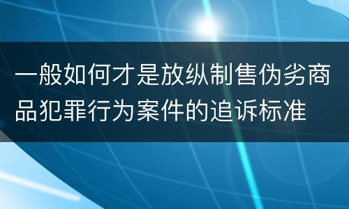 一般如何才是放纵制售伪劣商品犯罪行为案件的追诉标准
