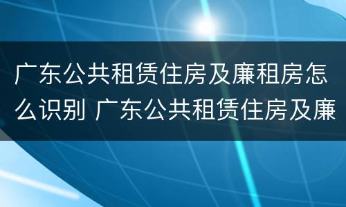 广东公共租赁住房及廉租房怎么识别 广东公共租赁住房及廉租房怎么识别出来