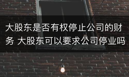 大股东是否有权停止公司的财务 大股东可以要求公司停业吗
