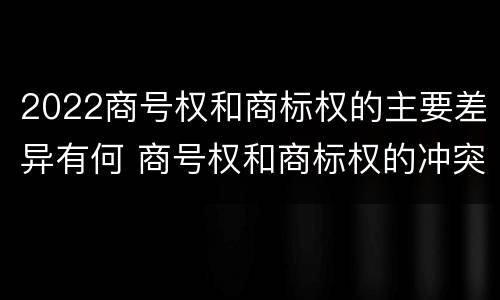 2022商号权和商标权的主要差异有何 商号权和商标权的冲突和解决