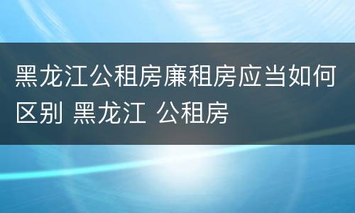 黑龙江公租房廉租房应当如何区别 黑龙江 公租房