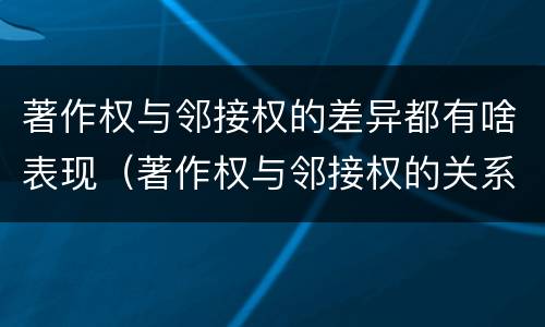 著作权与邻接权的差异都有啥表现（著作权与邻接权的关系的思维导图）