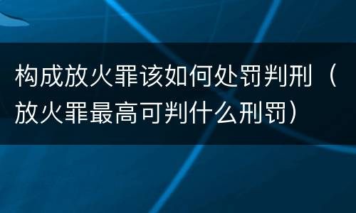 构成放火罪该如何处罚判刑（放火罪最高可判什么刑罚）