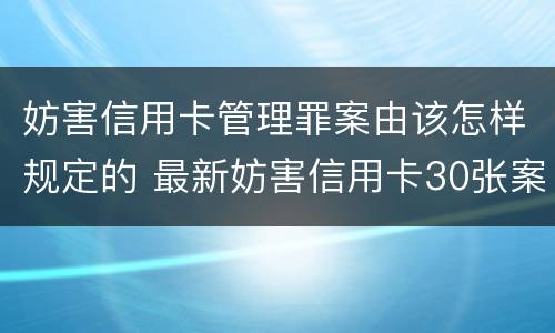 妨害信用卡管理罪案由该怎样规定的 最新妨害信用卡30张案例