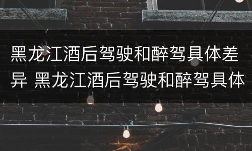黑龙江酒后驾驶和醉驾具体差异 黑龙江酒后驾驶和醉驾具体差异有哪些