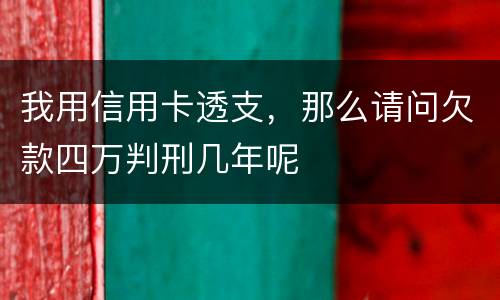 我用信用卡透支，那么请问欠款四万判刑几年呢