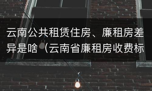 云南公共租赁住房、廉租房差异是啥（云南省廉租房收费标准）