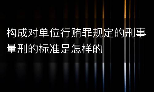 构成对单位行贿罪规定的刑事量刑的标准是怎样的