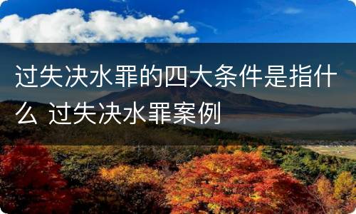 过失决水罪的四大条件是指什么 过失决水罪案例