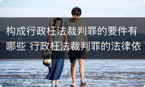 构成行政枉法裁判罪的要件有哪些 行政枉法裁判罪的法律依据