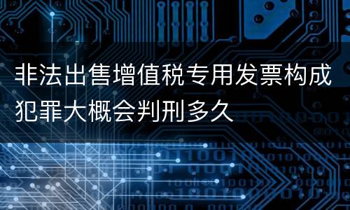 非法出售增值税专用发票构成犯罪大概会判刑多久