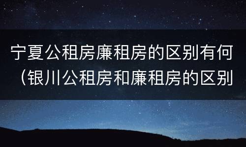 宁夏公租房廉租房的区别有何（银川公租房和廉租房的区别）