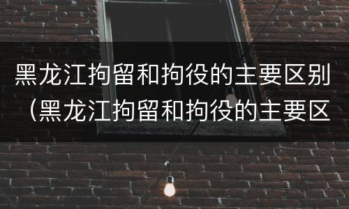 黑龙江拘留和拘役的主要区别（黑龙江拘留和拘役的主要区别是）