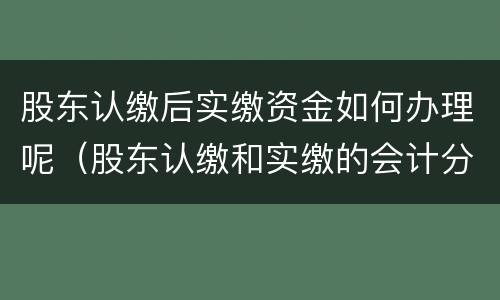 股东认缴后实缴资金如何办理呢（股东认缴和实缴的会计分录）