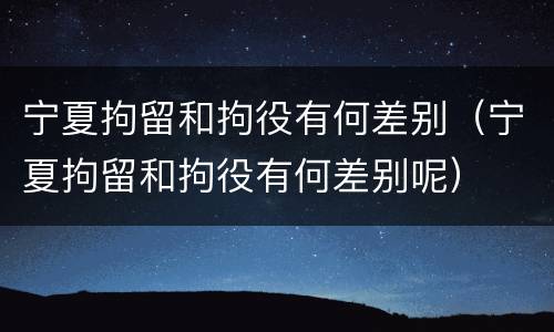 宁夏拘留和拘役有何差别（宁夏拘留和拘役有何差别呢）