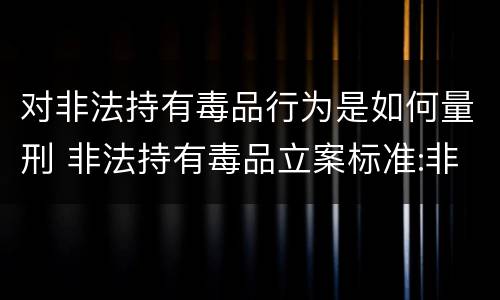 对非法持有毒品行为是如何量刑 非法持有毒品立案标准:非法持有毒品量刑标准是什么