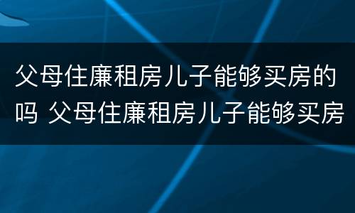 父母住廉租房儿子能够买房的吗 父母住廉租房儿子能够买房的吗北京
