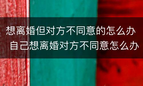 想离婚但对方不同意的怎么办 自己想离婚对方不同意怎么办