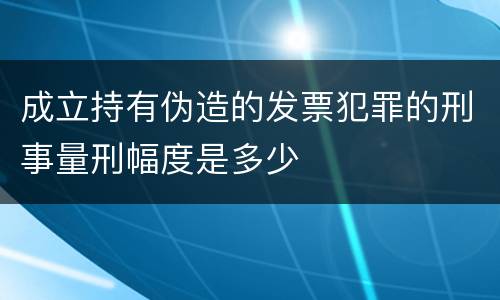 成立持有伪造的发票犯罪的刑事量刑幅度是多少