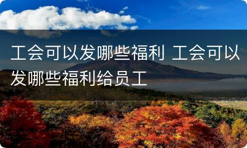 工会可以发哪些福利 工会可以发哪些福利给员工