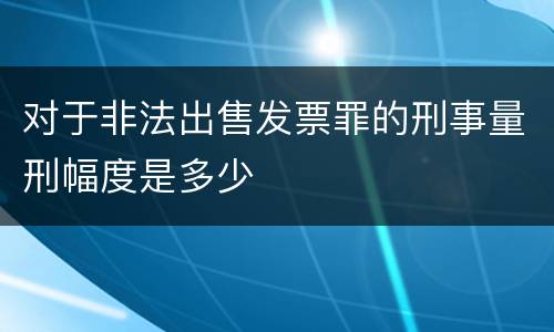 对于非法出售发票罪的刑事量刑幅度是多少