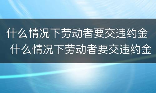 什么情况下劳动者要交违约金 什么情况下劳动者要交违约金赔偿