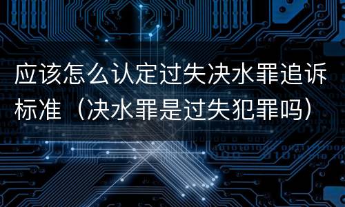 应该怎么认定过失决水罪追诉标准（决水罪是过失犯罪吗）