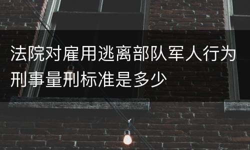 法院对雇用逃离部队军人行为刑事量刑标准是多少