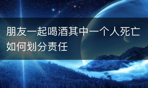 朋友一起喝酒其中一个人死亡如何划分责任