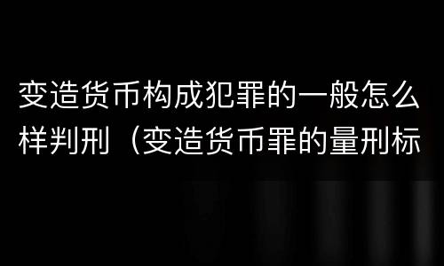 变造货币构成犯罪的一般怎么样判刑（变造货币罪的量刑标准）