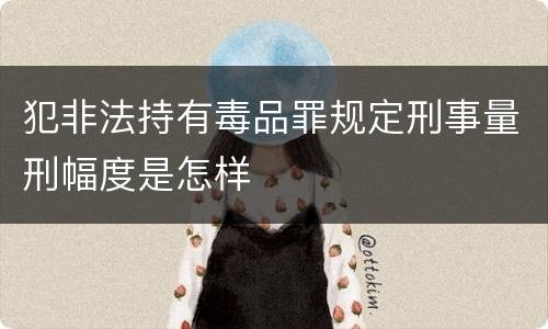 犯非法持有毒品罪规定刑事量刑幅度是怎样
