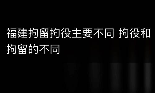 福建拘留拘役主要不同 拘役和拘留的不同