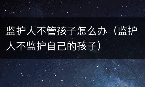 监护人不管孩子怎么办（监护人不监护自己的孩子）