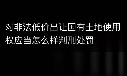 对非法低价出让国有土地使用权应当怎么样判刑处罚