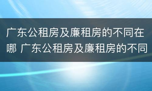 广东公租房及廉租房的不同在哪 广东公租房及廉租房的不同在哪里