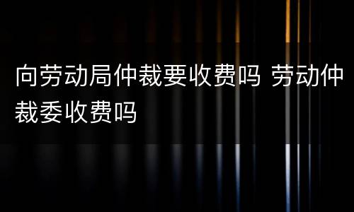 向劳动局仲裁要收费吗 劳动仲裁委收费吗