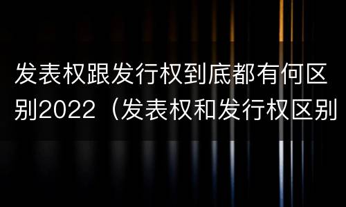 发表权跟发行权到底都有何区别2022（发表权和发行权区别）