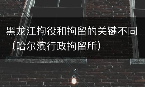 黑龙江拘役和拘留的关键不同（哈尔滨行政拘留所）
