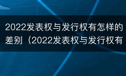 2022发表权与发行权有怎样的差别（2022发表权与发行权有怎样的差别呢）