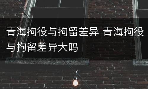 青海拘役与拘留差异 青海拘役与拘留差异大吗