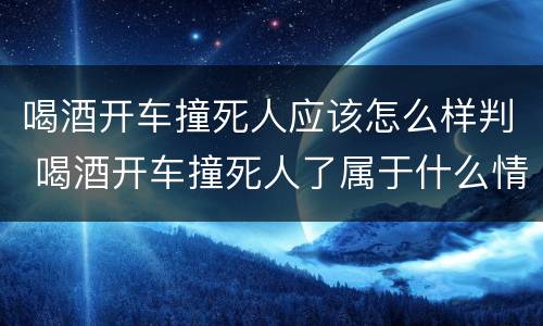 喝酒开车撞死人应该怎么样判 喝酒开车撞死人了属于什么情况