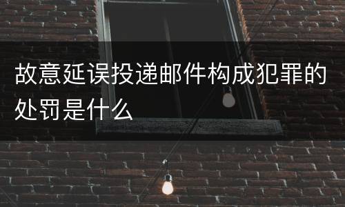 故意延误投递邮件构成犯罪的处罚是什么