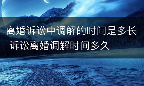 离婚诉讼中调解的时间是多长 诉讼离婚调解时间多久