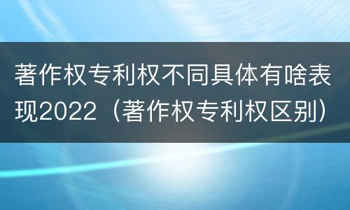 著作权专利权不同具体有啥表现2022（著作权专利权区别）