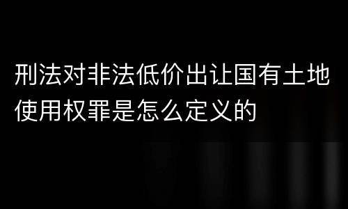 刑法对非法低价出让国有土地使用权罪是怎么定义的