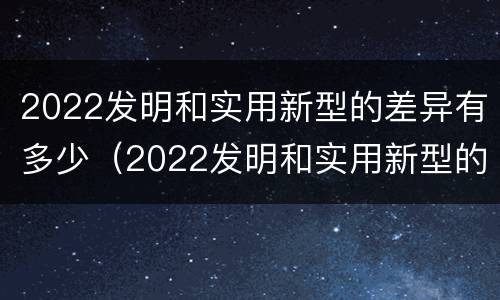 2022发明和实用新型的差异有多少（2022发明和实用新型的差异有多少呢）