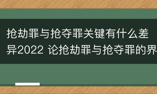 抢劫罪与抢夺罪关键有什么差异2022 论抢劫罪与抢夺罪的界限