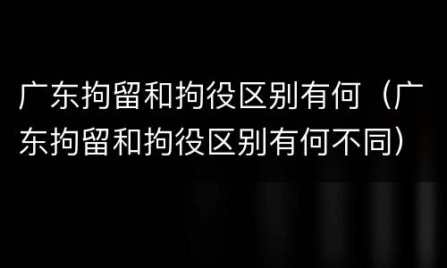 广东拘留和拘役区别有何（广东拘留和拘役区别有何不同）