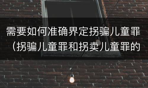 需要如何准确界定拐骗儿童罪（拐骗儿童罪和拐卖儿童罪的区别）