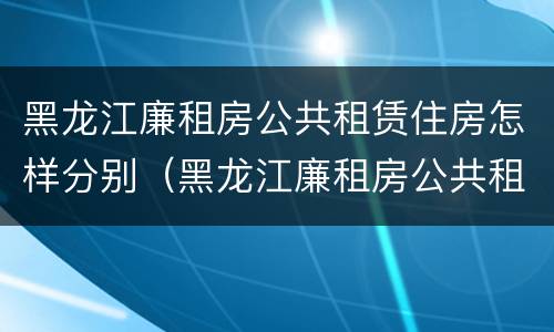 黑龙江廉租房公共租赁住房怎样分别（黑龙江廉租房公共租赁住房怎样分别购买）
